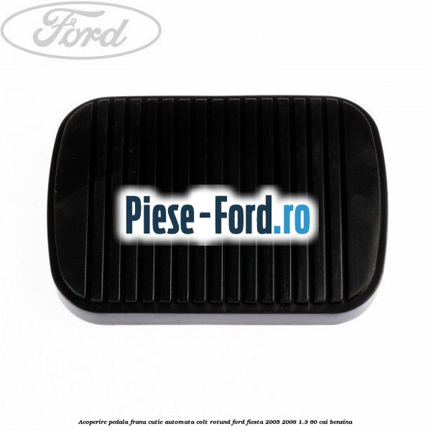 Acoperire pedala frana, cutie automata colt rotund Ford Fiesta 2005-2008 1.3 60 cai benzina