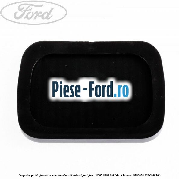Acoperire pedala frana, cutie automata colt rotund Ford Fiesta 2005-2008 1.3 60 cai benzina