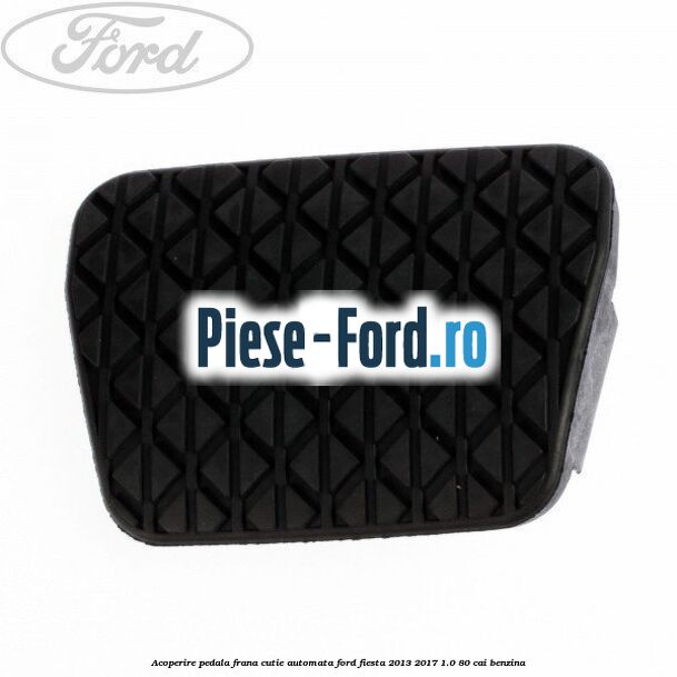 Acoperire pedala frana, cutie automata Ford Fiesta 2013-2017 1.0 80 cai benzina