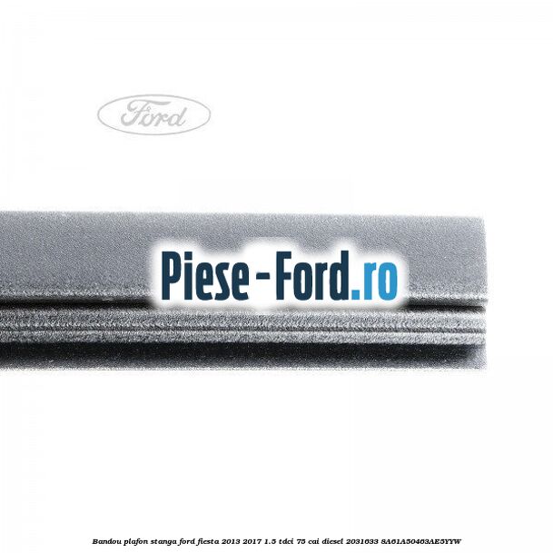Bandou plafon stanga Ford Fiesta 2013-2017 1.5 TDCi 75 cai #D1CABC4271