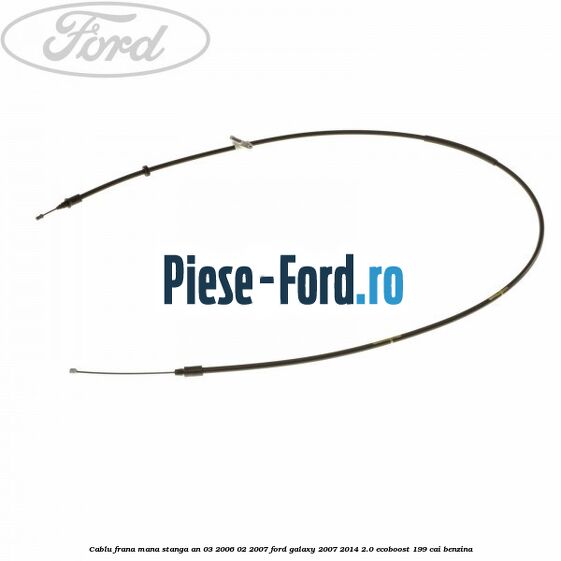 Cablu frana mana stanga an 03/2006-02/2007 Ford Galaxy 2007-2014 2.0 EcoBoost 199 cai benzina