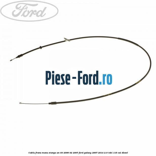 Cablu frana mana stanga an 03/2006-02/2007 Ford Galaxy 2007-2014 2.0 TDCi 115 cai diesel