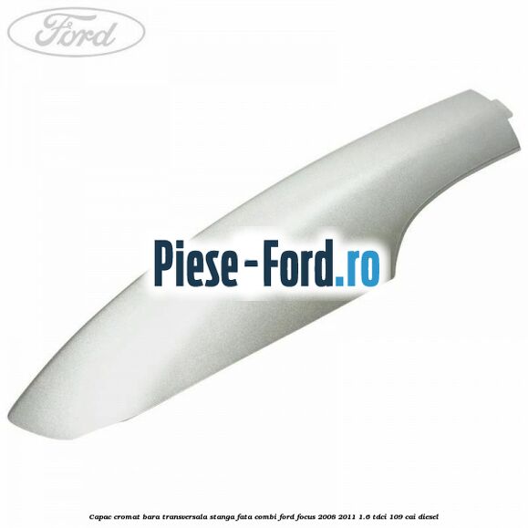 Capac cromat bara transversala stanga fata combi Ford Focus 2008-2011 1.6 TDCi 109 cai diesel