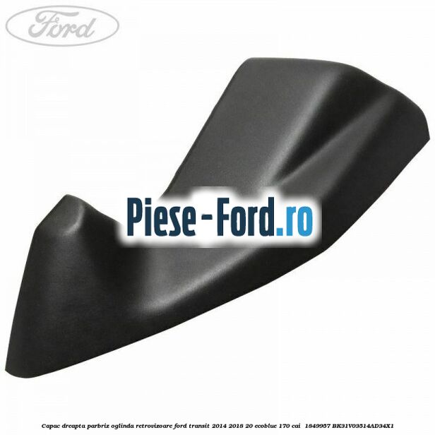 Capac dreapta parbriz oglinda retrovizoare Ford Transit 2014-2018 2.0 EcoBlue 170 cai #E0B09834D0