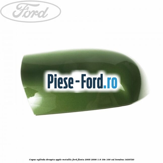Capac oglinda dreapta apple metallic Ford Fiesta 2005-2008 1.6 16V 100 cai benzina