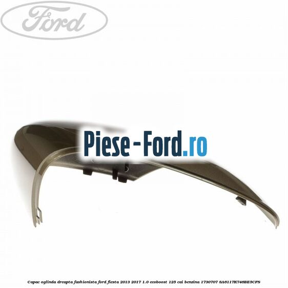 Capac oglinda dreapta fashionista Ford Fiesta 2013-2017 1.0 EcoBoost 125 cai benzina