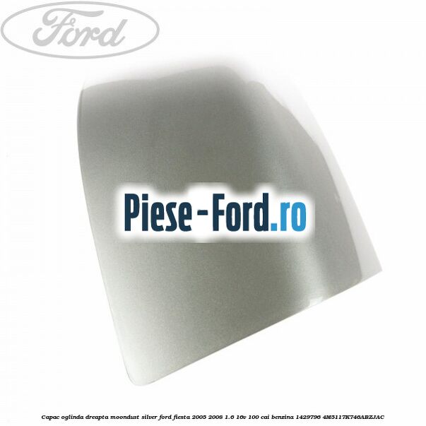 Capac oglinda dreapta moondust silver Ford Fiesta 2005-2008 1.6 16V 100 cai benzina