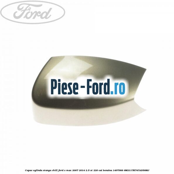 Capac oglinda stanga chill Ford S-Max 2007-2014 2.5 ST 220 cai benzina