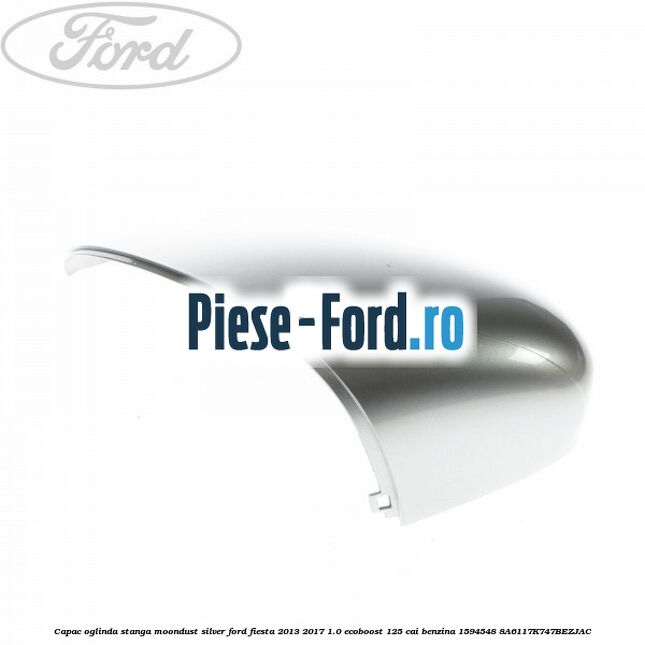 Capac oglinda stanga moondust silver Ford Fiesta 2013-2017 1.0 EcoBoost 125 cai benzina