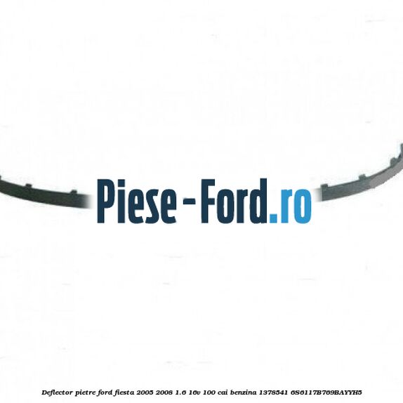 Deflector pietre Ford Fiesta 2005-2008 1.6 16V 100 cai benzina