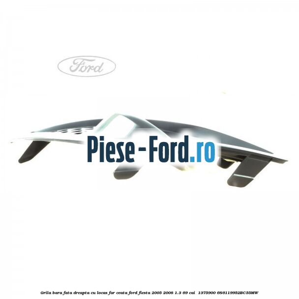 Grila bara fata dreapta cu locas far ceata Ford Fiesta 2005-2008 1.3 69 cai  #7ECCCD6CCC