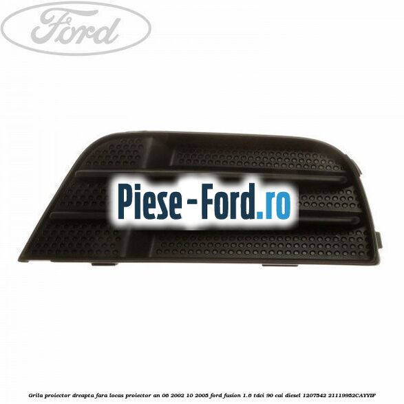 Grila proiector dreapta (2005->) Ford Fusion 1.6 TDCi 90 cai diesel