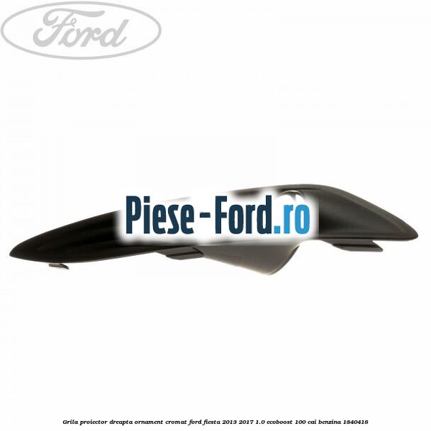 Grila proiector dreapta, ornament cromat Ford Fiesta 2013-2017 1.0 EcoBoost 100 cai benzina