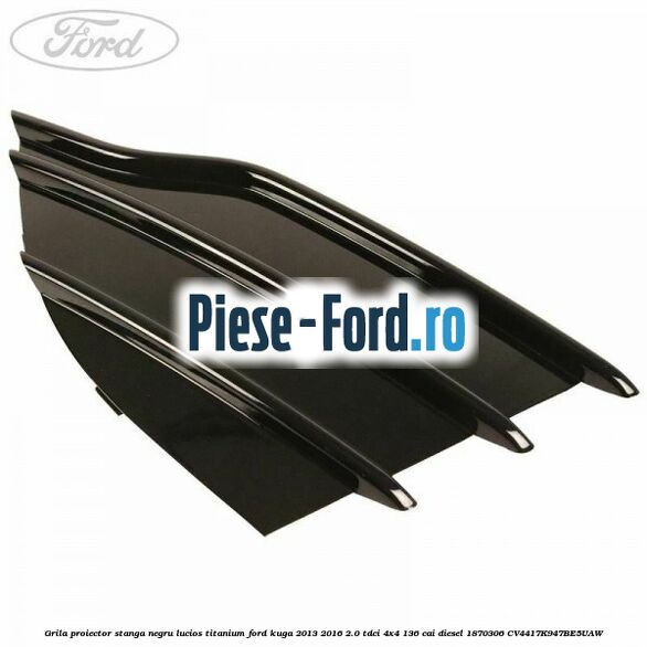 Grila proiector stanga negru lucios Titanium Ford Kuga 2013-2016 2.0 TDCi 4x4 136 cai diesel #44A2D7B714