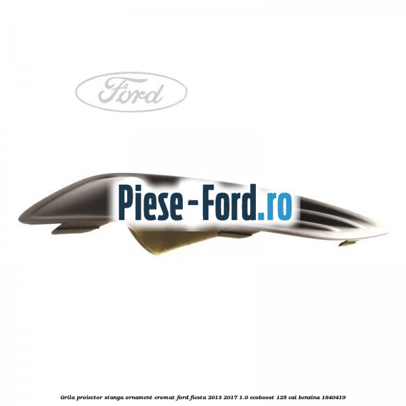 Grila proiector stanga, ornament cromat Ford Fiesta 2013-2017 1.0 EcoBoost 125 cai benzina