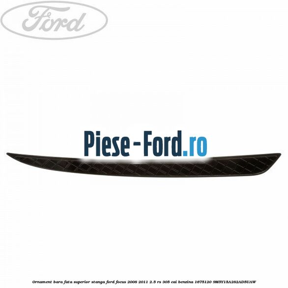 Ornament bara fata superior stanga Ford Focus 2008-2011 2.5 RS 305 cai benzina