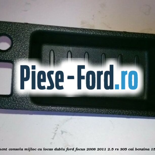 Ornament consola mijloc cu locas dublu Ford Focus 2008-2011 2.5 RS 305 cai