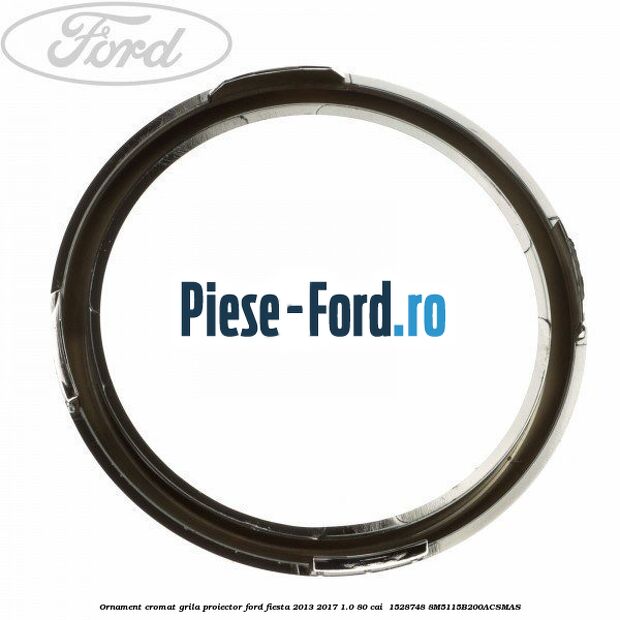 Ornament cromat grila proiector Ford Fiesta 2013-2017 1.0 80 cai  #9BAF14E410