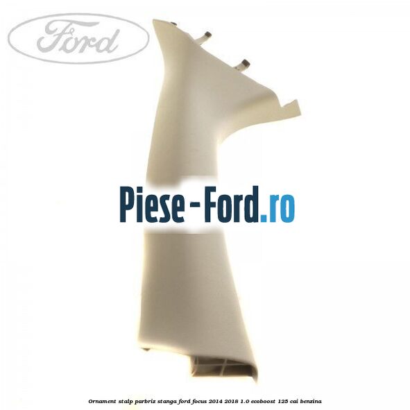 Ornament stalp parbriz stanga Ford Focus 2014-2018 1.0 EcoBoost 125 cai benzina