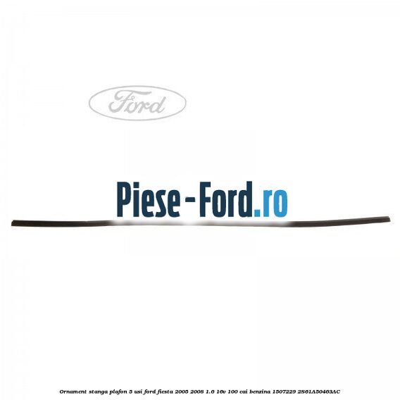 Ornament stanga plafon 5 usi Ford Fiesta 2005-2008 1.6 16V 100 cai benzina