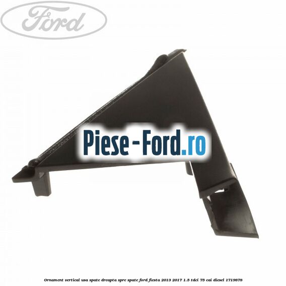 Ornament vertical usa spate dreapta spre spate Ford Fiesta 2013-2017 1.5 TDCi 75 cai #B6E8AC8882