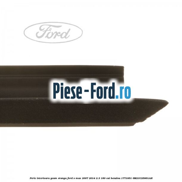 Perie interioara geam stanga Ford S-Max 2007-2014 2.3 160 cai benzina