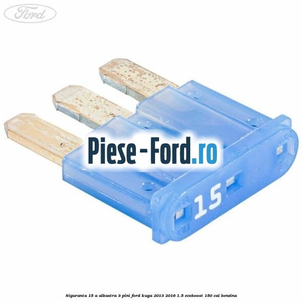 Siguranta 15 A albastra 3 pini Ford Kuga 2013-2016 1.5 EcoBoost 150 cai benzina