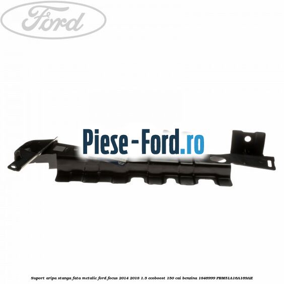 Suport aripa stanga fata, metalic Ford Focus 2014-2018 1.5 EcoBoost 150 cai benzina